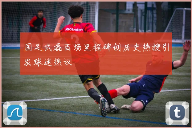 国足武磊百场里程碑创历史热搜引发球迷热议