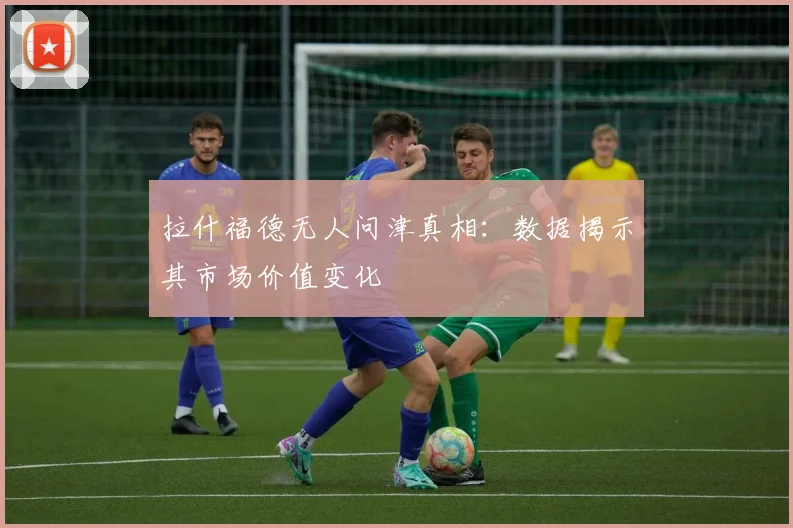 拉什福德无人问津真相:数据揭示其市场价值变化