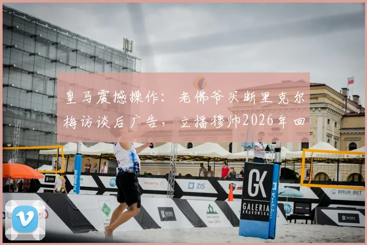 皇马震撼操作：老佛爷买断里克尔梅访谈后广告，立播穆帅2026年回归官宣视频