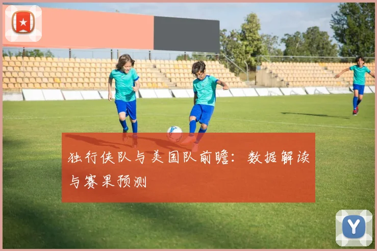 独行侠队与美国队前瞻：数据解读与赛果预测