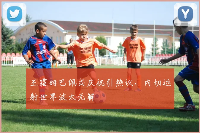 王霜姆巴佩式庆祝引热议,内切远射世界波太无解