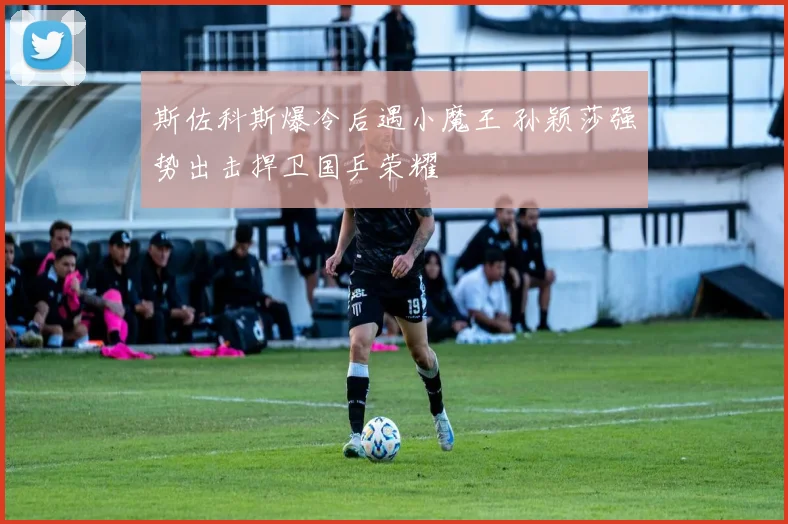 斯佐科斯爆冷后遇小魔王 孙颖莎强势出击捍卫国乒荣耀