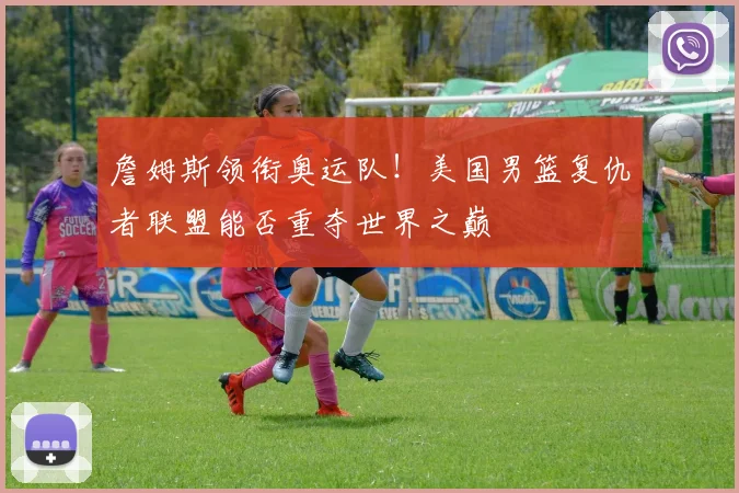 詹姆斯领衔奥运队！美国男篮复仇者联盟能否重夺世界之巅
