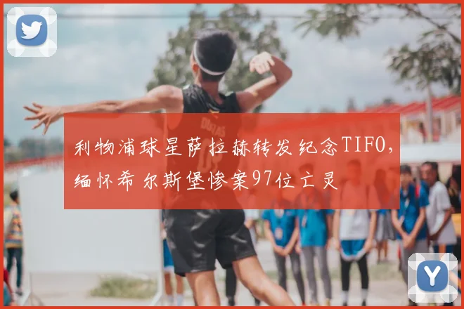 利物浦球星萨拉赫转发纪念TIFO，缅怀希尔斯堡惨案97位亡灵