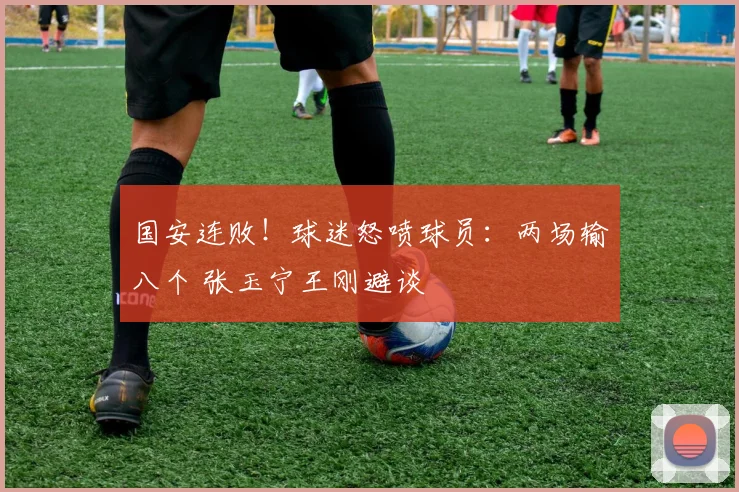 国安连败！球迷怒喷球员：两场输八个 张玉宁王刚避谈