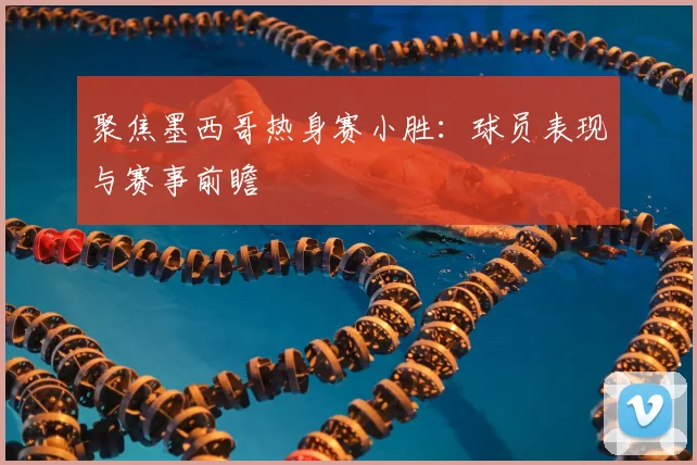 聚焦墨西哥热身赛小胜：球员表现与赛事前瞻