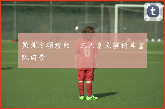 聚焦方硕续约：三大看点解析其留队前景