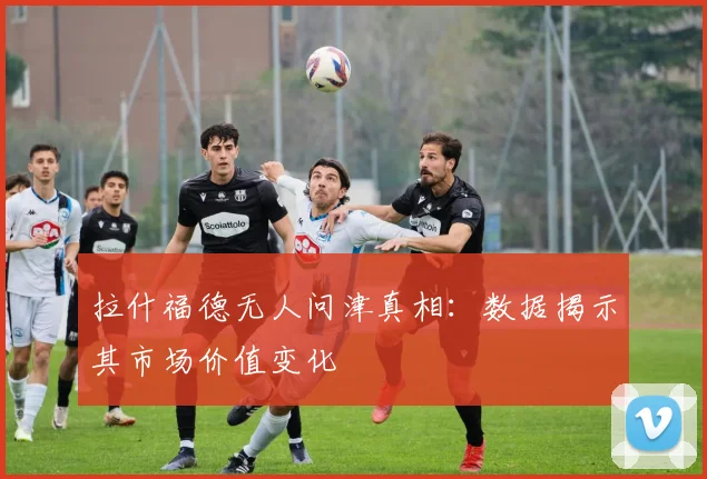 拉什福德无人问津真相:数据揭示其市场价值变化