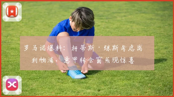 罗马诺爆料：柯蒂斯·琼斯考虑离开利物浦，意甲转会窗或现惊喜