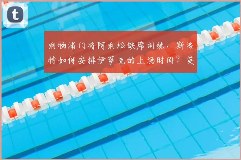 利物浦门将阿利松缺席训练,斯洛特如何安排伊萨克的上场时间?英超新赛季备战深度解析