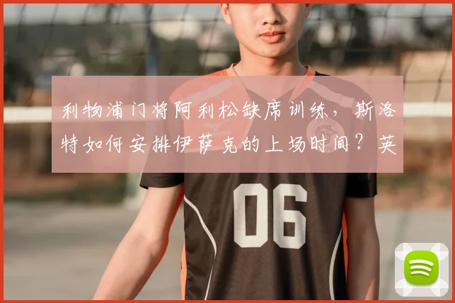 利物浦门将阿利松缺席训练,斯洛特如何安排伊萨克的上场时间?英超新赛季备战深度解析