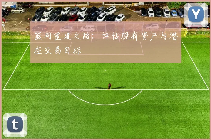 篮网重建之路：评估现有资产与潜在交易目标