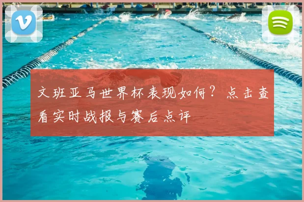 文班亚马世界杯表现如何?点击查看实时战报与赛后点评