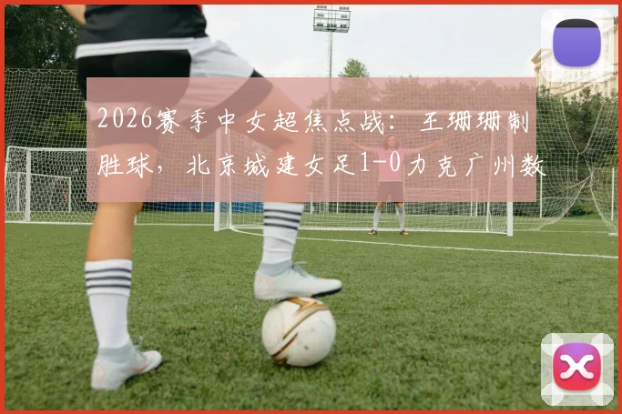 2026赛季中女超焦点战：王珊珊制胜球，北京城建女足1-0力克广州数科女足，积分榜排名解析