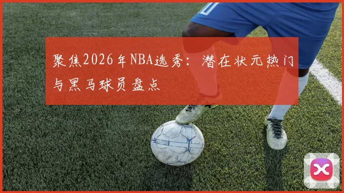 聚焦2026年NBA选秀:潜在状元热门与黑马球员盘点
