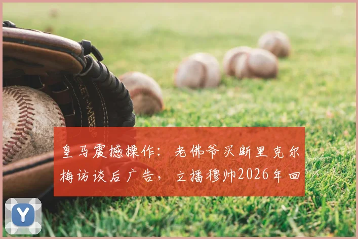 皇马震撼操作：老佛爷买断里克尔梅访谈后广告，立播穆帅2026年回归官宣视频